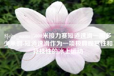 克孜勒苏柯尔克孜5000米接力赛短道速滑一圈多少米啊-短道速滑作为一项极具观赏性和竞技性的冰上运动